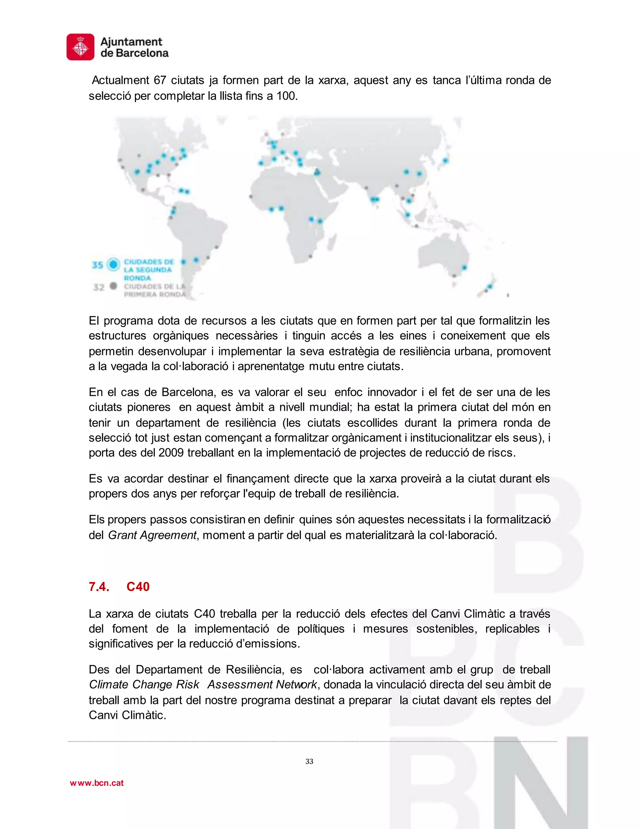 1
º
33
33
www.bcn.cat
Actualment 67 ciutats ja formen part de la xarxa, aquest any es tanca l’última ronda de
selecció per completar la llista fins a 100.
El programa dota de recursos a les ciutats que en formen part per tal que formalitzin les
estructures orgàniques necessàries i tinguin accés a les eines i coneixement que els
permetin desenvolupar i implementar la seva estratègia de resiliència urbana, promovent
a la vegada la col·laboració i aprenentatge mutu entre ciutats.
En el cas de Barcelona, es va valorar el seu enfoc innovador i el fet de ser una de les
ciutats pioneres en aquest àmbit a nivell mundial; ha estat la primera ciutat del món en
tenir un departament de resiliència (les ciutats escollides durant la primera ronda de
selecció tot just estan començant a formalitzar orgànicament i institucionalitzar els seus), i
porta des del 2009 treballant en la implementació de projectes de reducció de riscs.
Es va acordar destinar el finançament directe que la xarxa proveirà a la ciutat durant els
propers dos anys per reforçar l'equip de treball de resiliència.
Els propers passos consistiran en definir quines són aquestes necessitats i la formalització
del Grant Agreement, moment a partir del qual es materialitzarà la col·laboració.
7.4. C40
La xarxa de ciutats C40 treballa per la reducció dels efectes del Canvi Climàtic a través
del foment de la implementació de polítiques i mesures sostenibles, replicables i
significatives per la reducció d’emissions.
Des del Departament de Resiliència, es col·labora activament amb el grup de treball
Climate Change Risk Assessment Network, donada la vinculació directa del seu àmbit de
treball amb la part del nostre programa destinat a preparar la ciutat davant els reptes del
Canvi Climàtic.
 