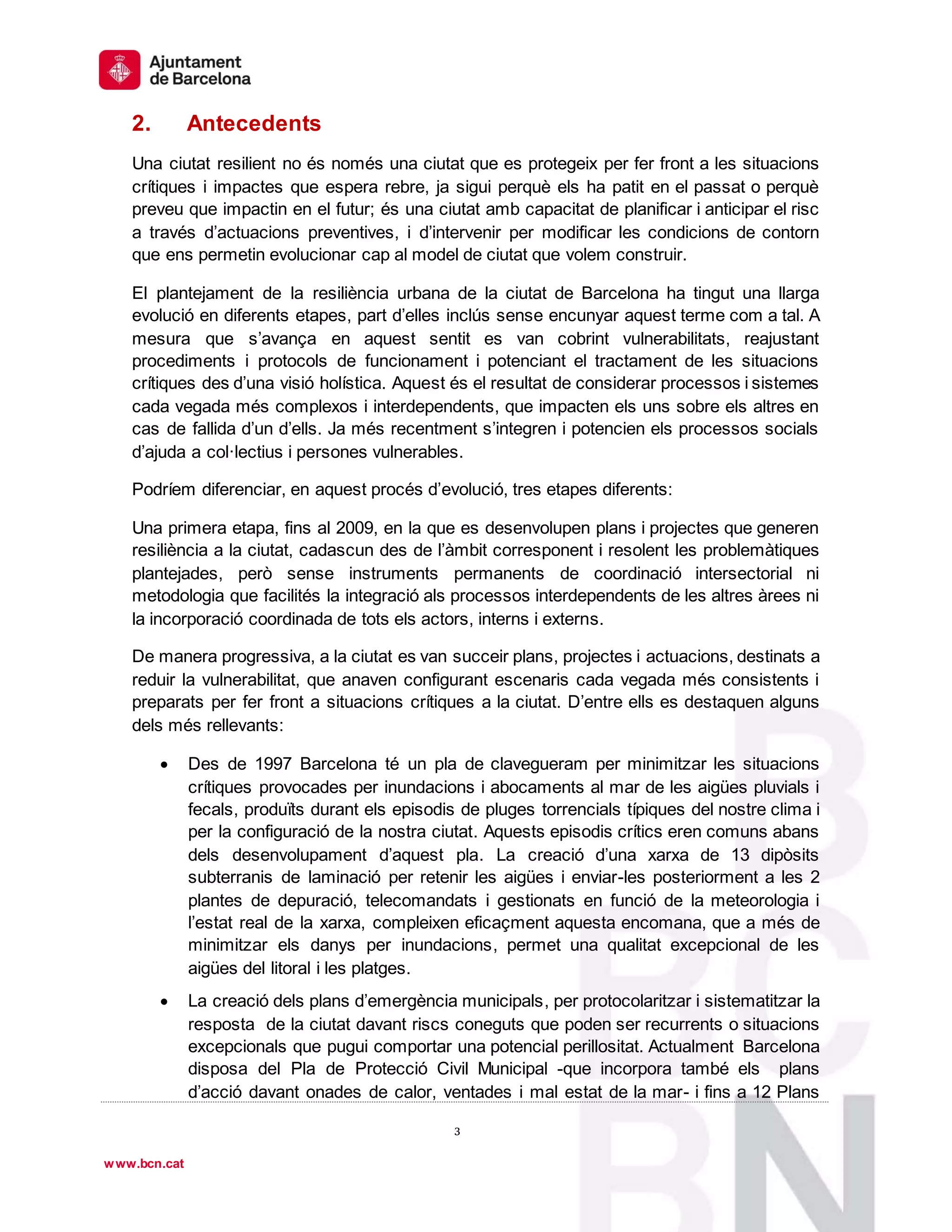 1
º
3
3
www.bcn.cat
2. Antecedents
Una ciutat resilient no és només una ciutat que es protegeix per fer front a les situacions
crítiques i impactes que espera rebre, ja sigui perquè els ha patit en el passat o perquè
preveu que impactin en el futur; és una ciutat amb capacitat de planificar i anticipar el risc
a través d’actuacions preventives, i d’intervenir per modificar les condicions de contorn
que ens permetin evolucionar cap al model de ciutat que volem construir.
El plantejament de la resiliència urbana de la ciutat de Barcelona ha tingut una llarga
evolució en diferents etapes, part d’elles inclús sense encunyar aquest terme com a tal. A
mesura que s’avança en aquest sentit es van cobrint vulnerabilitats, reajustant
procediments i protocols de funcionament i potenciant el tractament de les situacions
crítiques des d’una visió holística. Aquest és el resultat de considerar processos i sistemes
cada vegada més complexos i interdependents, que impacten els uns sobre els altres en
cas de fallida d’un d’ells. Ja més recentment s’integren i potencien els processos socials
d’ajuda a col·lectius i persones vulnerables.
Podríem diferenciar, en aquest procés d’evolució, tres etapes diferents:
Una primera etapa, fins al 2009, en la que es desenvolupen plans i projectes que generen
resiliència a la ciutat, cadascun des de l’àmbit corresponent i resolent les problemàtiques
plantejades, però sense instruments permanents de coordinació intersectorial ni
metodologia que facilités la integració als processos interdependents de les altres àrees ni
la incorporació coordinada de tots els actors, interns i externs.
De manera progressiva, a la ciutat es van succeir plans, projectes i actuacions, destinats a
reduir la vulnerabilitat, que anaven configurant escenaris cada vegada més consistents i
preparats per fer front a situacions crítiques a la ciutat. D’entre ells es destaquen alguns
dels més rellevants:
 Des de 1997 Barcelona té un pla de clavegueram per minimitzar les situacions
crítiques provocades per inundacions i abocaments al mar de les aigües pluvials i
fecals, produïts durant els episodis de pluges torrencials típiques del nostre clima i
per la configuració de la nostra ciutat. Aquests episodis crítics eren comuns abans
dels desenvolupament d’aquest pla. La creació d’una xarxa de 13 dipòsits
subterranis de laminació per retenir les aigües i enviar-les posteriorment a les 2
plantes de depuració, telecomandats i gestionats en funció de la meteorologia i
l’estat real de la xarxa, compleixen eficaçment aquesta encomana, que a més de
minimitzar els danys per inundacions, permet una qualitat excepcional de les
aigües del litoral i les platges.
 La creació dels plans d’emergència municipals, per protocolaritzar i sistematitzar la
resposta de la ciutat davant riscs coneguts que poden ser recurrents o situacions
excepcionals que pugui comportar una potencial perillositat. Actualment Barcelona
disposa del Pla de Protecció Civil Municipal -que incorpora també els plans
d’acció davant onades de calor, ventades i mal estat de la mar- i fins a 12 Plans
 