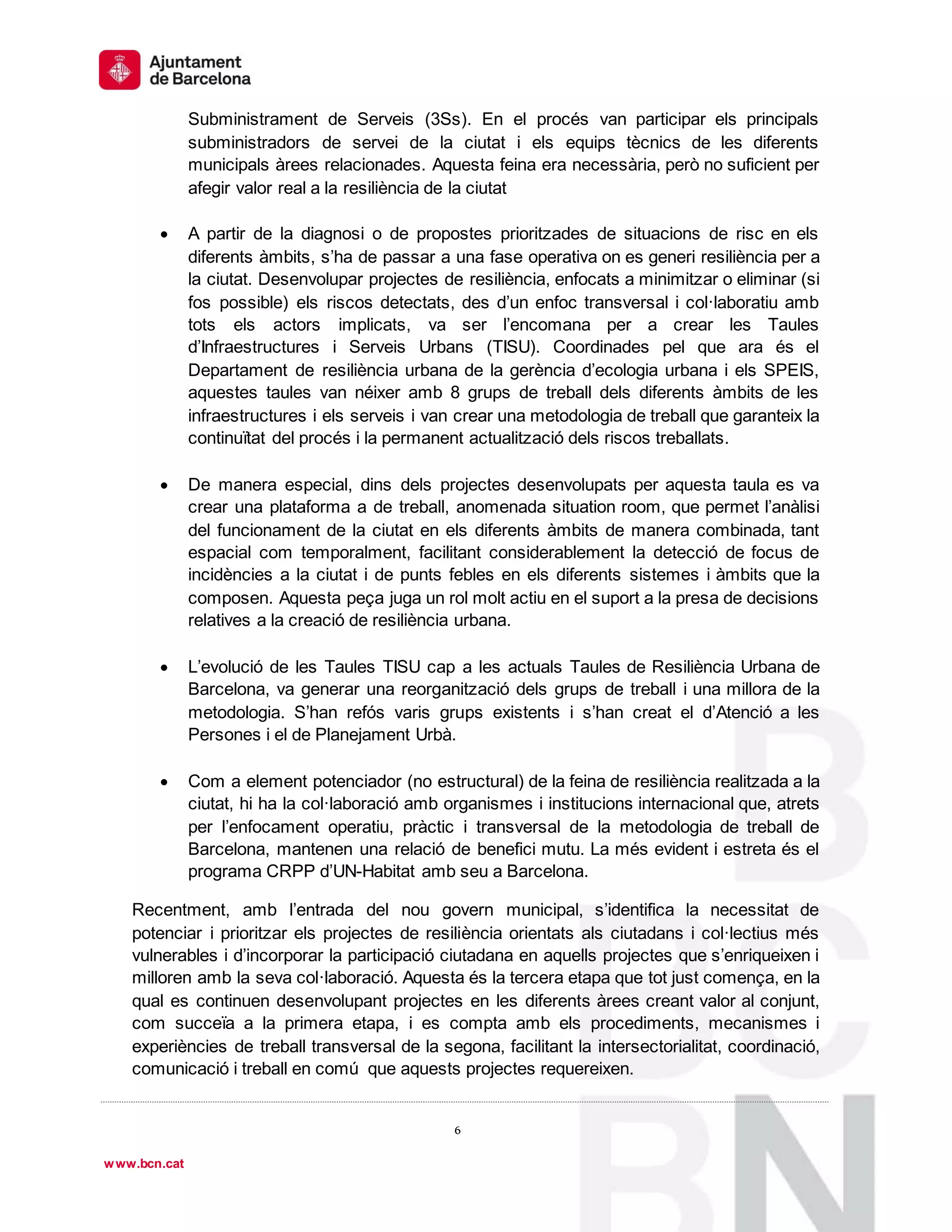 1
º
6
6
www.bcn.cat
Subministrament de Serveis (3Ss). En el procés van participar els principals
subministradors de servei de la ciutat i els equips tècnics de les diferents
municipals àrees relacionades. Aquesta feina era necessària, però no suficient per
afegir valor real a la resiliència de la ciutat
 A partir de la diagnosi o de propostes prioritzades de situacions de risc en els
diferents àmbits, s’ha de passar a una fase operativa on es generi resiliència per a
la ciutat. Desenvolupar projectes de resiliència, enfocats a minimitzar o eliminar (si
fos possible) els riscos detectats, des d’un enfoc transversal i col·laboratiu amb
tots els actors implicats, va ser l’encomana per a crear les Taules
d’Infraestructures i Serveis Urbans (TISU). Coordinades pel que ara és el
Departament de resiliència urbana de la gerència d’ecologia urbana i els SPEIS,
aquestes taules van néixer amb 8 grups de treball dels diferents àmbits de les
infraestructures i els serveis i van crear una metodologia de treball que garanteix la
continuïtat del procés i la permanent actualització dels riscos treballats.
 De manera especial, dins dels projectes desenvolupats per aquesta taula es va
crear una plataforma a de treball, anomenada situation room, que permet l’anàlisi
del funcionament de la ciutat en els diferents àmbits de manera combinada, tant
espacial com temporalment, facilitant considerablement la detecció de focus de
incidències a la ciutat i de punts febles en els diferents sistemes i àmbits que la
composen. Aquesta peça juga un rol molt actiu en el suport a la presa de decisions
relatives a la creació de resiliència urbana.
 L’evolució de les Taules TISU cap a les actuals Taules de Resiliència Urbana de
Barcelona, va generar una reorganització dels grups de treball i una millora de la
metodologia. S’han refós varis grups existents i s’han creat el d’Atenció a les
Persones i el de Planejament Urbà.
 Com a element potenciador (no estructural) de la feina de resiliència realitzada a la
ciutat, hi ha la col·laboració amb organismes i institucions internacional que, atrets
per l’enfocament operatiu, pràctic i transversal de la metodologia de treball de
Barcelona, mantenen una relació de benefici mutu. La més evident i estreta és el
programa CRPP d’UN-Habitat amb seu a Barcelona.
Recentment, amb l’entrada del nou govern municipal, s’identifica la necessitat de
potenciar i prioritzar els projectes de resiliència orientats als ciutadans i col·lectius més
vulnerables i d’incorporar la participació ciutadana en aquells projectes que s’enriqueixen i
milloren amb la seva col·laboració. Aquesta és la tercera etapa que tot just comença, en la
qual es continuen desenvolupant projectes en les diferents àrees creant valor al conjunt,
com succeïa a la primera etapa, i es compta amb els procediments, mecanismes i
experiències de treball transversal de la segona, facilitant la intersectorialitat, coordinació,
comunicació i treball en comú que aquests projectes requereixen.
 