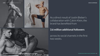 As a direct result of Justin Bieber’s
collaboration with Calvin Klein, the
brand has beneﬁted from
3.6 million additional followers
across its social channels in the ﬁrst
two weeks.
REPORT TITLE // IMPLICATIONS.
UNDERSTAND TODAY. SHAPE TOMORROW. 10Source:
LHBS // SNAPSHOT: INFLUENCER MARKETING WHAT IS HAPPENING
Source: http://wwd.com/globe-news/advertising/justin-bieber-helps-calvin-kleins-social-
 