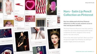 UNDERSTAND TODAY. SHAPE TOMORROW.Source: 13Source: http://mashable.com/2013/03/01/nars-pinterest-campaign/#i7tb806aDaq9
Nars - Satin Lip Pencil
Collection on Pinterest
Nars has collaborated with three Pinterest
inﬂuencers to offer an early, exclusive access to
their new lip pencil collection.
The three Pinterest inﬂuencers have been asked to
create their own inspirational boards which would
compliment the three categories of the new lip
pencils: red, nude and pink.
Fans on the other hand, have been able to purchase
the pencils straight from Pinterest, by clicking on
product images pinned to the boards.
LHBS // SNAPSHOT: INFLUENCER MARKETING VISUAL STORYTELLING
 