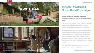 UNDERSTAND TODAY. SHAPE TOMORROW.Source:
Nissan - #WithDad
Super Bowl Campaign
Nissan has approached their Super Bowl
commercial comeback with an all-new marketing
stunt.
The Nissan auto company has launched the #withdad
campaign and partnered with seven YouTube
creators to make videos related to the initiative.
Prior to the Super Bowl, Nissan teased the theme of
fatherhood featured in the commercial through a
series of ﬁlms made in collaboration with popular
YouTube content creators and released to their
extensive fan bases. During the game, viewers were
asked to post their own #WithDad moments to social
media.
The “With Dad” spot has received more than 22
million views in the ﬁrst two weeks.
14Source: http://nissannews.com/en-US/nissan/usa/releases/nissan-s-with-dad-super-bowl-commercial-wins-youtube-s-adblitz
LHBS // SNAPSHOT: INFLUENCER MARKETING VISUAL STORYTELLING
 