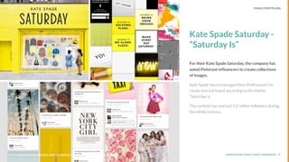 UNDERSTAND TODAY. SHAPE TOMORROW.Source:
Kate Spade Saturday -
“Saturday Is”
For their Kate Spade Saturday, the company has
asked Pinterest inﬂuencers to create collections
of images.
Kate Spade has encouraged their Pinﬂuencers to
create one full board according to the theme:
“Saturday is.”
The content has reached 1,2 million followers during
the whole process.
17Source: http://blog.newscred.com/5-creative-inﬂuencer-campaigns-to-inspire-content-marketers/
LHBS // SNAPSHOT: INFLUENCER MARKETING VISUAL STORYTELLING
 
