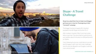 UNDERSTAND TODAY. SHAPE TOMORROW.Source:
REPORT TITLE // IMPLICATIONS.
Skype - A Travel
Challenge
Skype has asked their fans to help travel blogger
get home just in time for Thanksgiving in their
“rerouted” campaign.
The blogger has been dropped off in Istanbul,
equipped only with Skype and Surface Pro 2.
After landing in Istanbul, Mike Corey had no idea
where to go next. The only thing he could do was to
post updates about his location on @SkypeMoments
on Twitter.
Users following his journey, could help him out and
post & engage in with clues and create challenges
since he was not allowed to use Google or solve the
clues only by himself.
18Source: http://www.skypererouted.com/
http://blogs.skype.com/2013/11/06/rerouted-a-skype-travel-challenge-2-weeks-5-cities-plen
LHBS // SNAPSHOT: INFLUENCER MARKETING VISUAL STORYTELLING
 