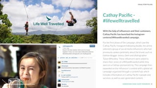 UNDERSTAND TODAY. SHAPE TOMORROW.Source:
Cathay Paciﬁc -
#lifewelltravelled
With the help of inﬂuencers and their customers,
Cathay Paciﬁc has launched the Instagram-
centered #lifewelltraveled campaign.
For the ﬁrst phase of the campaign, which saw the
Cathay Paciﬁc Instagram following double, the airline
selected a group of social media inﬂuencers who had
previously spoken positively about the brand, such as
fashion blogger Jessica Stein and photographer
Tyson Wheatley. These inﬂuencers were asked to
share their vision of a #lifewelltraveled while they
were on a Cathay-sponsored trip. The campaign then
expanded on the inﬂuencer’s content with a global ad
campaign organized through a content hub, which
includes information on Cathay Paciﬁc’s people and
services, as well as user-generated content.
20
LHBS // SNAPSHOT: INFLUENCER MARKETING
Source: http://lifewelltravelled.cathaypaciﬁc.com/
VISUAL STORYTELLING
 