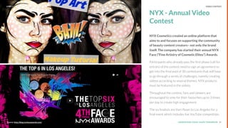 UNDERSTAND TODAY. SHAPE TOMORROW.Source: 25Source: http://blog.nyxfaceawards.com/
NYX - Annual Video
Contest
NYX Cosmetics created an online platform that
aims to and focuses on supporting the community
of beauty content creators– not only the brand
itself. The company has started their annual NYX
Face (“Fine Artistry of Cosmetic Elites”) Awards.
Participants who already pass the ﬁrst phase (call for
entries) of the contest need to sign an agreement to
get into the ﬁnal pool of 30 contestants that will have
to go through a series of challenges, namely creating
videos according to several themes. NYX products
must be featured in the videos.
Throughout the contest, fans and viewers are
encouraged to vote for their favourites up to 3 times
per day to create high engagement.
The six ﬁnalists are then ﬂown to Los Angeles for a
ﬁnal event which includes live YouTube competition.
LHBS // SNAPSHOT: INFLUENCER MARKETING VIDEO CONTENT
 