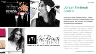 UNDERSTAND TODAY. SHAPE TOMORROW.Source:
L’Oréal - The Brush
Contest
Aware of the power of beauty vloggers, L’Oréal
has launched “The Brush,” a global contest to ﬁnd a
make-up designer who can make high-end looks
accessible for everyday women.
The winner of “First Brush” will be offered a one-year
contract of 100,000 Euros as well as the chance to
create looks at L’Oréal shoots and beauty tutorials.
The winner will also work in product development
and serve as a brand ambassador. The ﬁrst such
contest in L'Oréal history, the motive behind the
contest is to bring beauty designers closer to the
brand-- not to mention the winner's already-existing
audience closer to L’Oréal. Contestants must upload
a three minute creative pitch which will then be
judged by a team composed of L’Oréal executives and
YouTube content creators.
27Source: https://lounge.loreal-paris.de/thebrushcontest/
LHBS // SNAPSHOT: INFLUENCER MARKETING VIDEO CONTENT
 