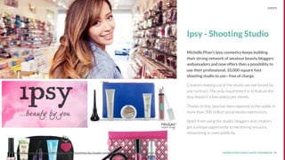 UNDERSTAND TODAY. SHAPE TOMORROW.Source: 40Source: http://www.fastcompany.com/3054926/behind-the-brand/how-ipsy-founder-michelle-phan-is-using-inﬂuencers-to-reinvent-the-
Ipsy - Shooting Studio
Michelle Phan’s Ipsy cosmetics keeps building
their strong network of amateur beauty bloggers
ambassadors and now offers then a possibility to
use their professional, 10,000-square foot
shooting studio to use– free of charge.
Creators making use of the studio are not bound by
any contract. The only requirement is to feature the
Ipsy brand in a few videos per month.
Thanks to this, Ipsy has been exposed to the public in
more than 300 million social media impressions.
Apart from using the studio, bloggers and creators
get a unique opportunity to mentoring sessions,
networking or even publicity.
LHBS // SNAPSHOT: INFLUENCER MARKETING EVENTS
 