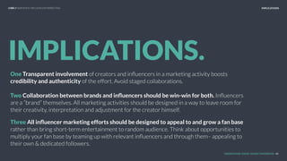 UNDERSTAND TODAY. SHAPE TOMORROW.
IMPLICATIONS.
One Transparent involvement of creators and inﬂuencers in a marketing activity boosts
credibility and authenticity of the effort. Avoid staged collaborations.
Two Collaboration between brands and inﬂuencers should be win-win for both. Inﬂuencers
are a “brand” themselves. All marketing activities should be designed in a way to leave room for
their creativity, interpretation and adjustment for the creator himself.
Three All inﬂuencer marketing efforts should be designed to appeal to and grow a fan base
rather than bring short-term entertainment to random audience. Think about opportunities to
multiply your fan base by teaming up with relevant inﬂuencers and through them– appealing to
their own & dedicated followers.
IMPLICATIONS
46
LHBS // SNAPSHOT: INFLUENCER MARKETING
 