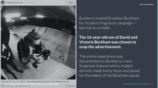Burberry invited Brooklyn Beckham
for its latest fragrance campaign —
but not as a model.
The 16-year-old son of David and
Victoria Beckham was chosen to
snap the advertisement.
The entire experience was
documented on Burberry's own
Snapchat channel where models
danced, made funny faces and posed
for the eldest of the Beckham squad.
REPORT TITLE // IMPLICATIONS.
UNDERSTAND TODAY. SHAPE TOMORROW. 7Source: http://www.reﬁnery29.com/2015/02/82791/the-blonde-salad-harvard-case-study
LHBS // SNAPSHOT: INFLUENCER MARKETING WHAT IS HAPPENING
Source: http://mashable.com/2016/02/02/brooklyn-beckham-thisisbrit/#5NE5Qs4XXSqd
 