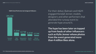 For their debut, Balmain and H&M
engaged Kendall Jenner, models,
designers and other performers that
attended the runway event to
generate hype around it.
The hype has been later on topped
up from feeds of other inﬂuencers
such as Kylie Jenner whose photos
from the event generated more
than 4 million likes alone.
UNDERSTAND TODAY. SHAPE TOMORROW. 8Source: https://www.l2inc.com/why-the-collection-should-be-called-balmain-x-hmx-
39.2 M
7.3 M
4.7 M 3.4 M 1.5 M
Kendall
Jenner
Gigi
Hadid
Alessandra
Ambrosio
Karlie
Kloss
Olivier
Rousteing
H&M: Event Performers by Instagram Followers
LHBS // SNAPSHOT: INFLUENCER MARKETING WHAT IS HAPPENING
 