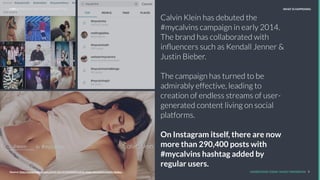 Calvin Klein has debuted the
#mycalvins campaign in early 2014.
The brand has collaborated with
inﬂuencers such as Kendall Jenner &
Justin Bieber.
The campaign has turned to be
admirably effective, leading to
creation of endless streams of user-
generated content living on social
platforms.
On Instagram itself, there are now
more than 290,400 posts with
#mycalvins hashtag added by
regular users.
REPORT TITLE // IMPLICATIONS.
UNDERSTAND TODAY. SHAPE TOMORROW. 9Source:
LHBS // SNAPSHOT: INFLUENCER MARKETING WHAT IS HAPPENING
Source: http://www.racked.com/2015/10/15/9534325/calvin-klein-mycalvins-justin-bieber-
 