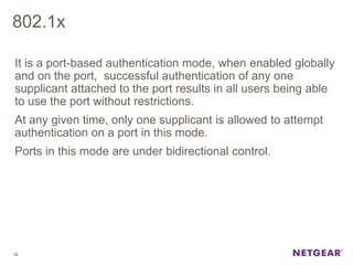 802.1x
It is a port-based authentication mode, when enabled globally
and on the port, successful authentication of any one
supplicant attached to the port results in all users being able
to use the port without restrictions.
At any given time, only one supplicant is allowed to attempt
authentication on a port in this mode.
Ports in this mode are under bidirectional control.
12
 