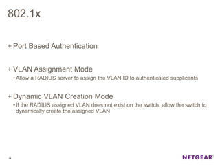 802.1x
+ Port Based Authentication
+ VLAN Assignment Mode
•Allow a RADIUS server to assign the VLAN ID to authenticated supplicants
+ Dynamic VLAN Creation Mode
•If the RADIUS assigned VLAN does not exist on the switch, allow the switch to
dynamically create the assigned VLAN
14
 