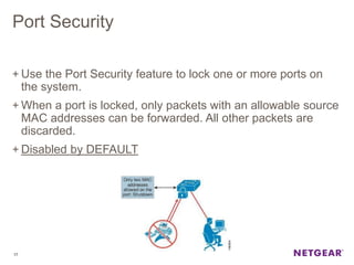 Port Security
+ Use the Port Security feature to lock one or more ports on
the system.
+ When a port is locked, only packets with an allowable source
MAC addresses can be forwarded. All other packets are
discarded.
+ Disabled by DEFAULT
17
 