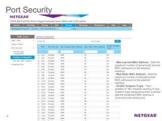 Port Security
19
oMax Learned MAC Address - Sets the
maximum number of dynamically learned
MAC addresses on the selected
interface.
oMax Static MAC Address - Sets the
maximum number of statically locked
MAC addresses on the selected
interface.
oEnable Violation Traps - "Yes"
enables or "No" disables sending of new
violation traps designating when a packet
with the disallowed MAC address is
received on the locked port.
 