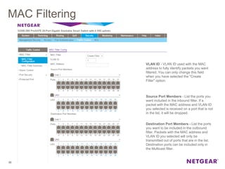 MAC Filtering
22
VLAN ID - VLAN ID used with the MAC
address to fully identify packets you want
filtered. You can only change this field
when you have selected the "Create
Filter" option.
Source Port Members - List the ports you
want included in the inbound filter. If a
packet with the MAC address and VLAN ID
you selected is received on a port that is not
in the list, it will be dropped.
Destination Port Members - List the ports
you want to be included in the outbound
filter. Packets with the MAC address and
VLAN ID you selected will only be
transmitted out of ports that are in the list.
Destination ports can be included only in
the Multicast filter.
 