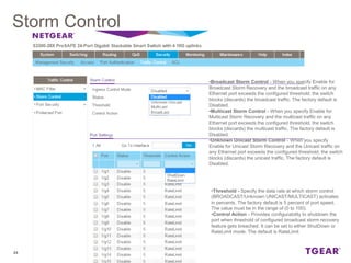 Storm Control
24
•Broadcast Storm Control - When you specify Enable for
Broadcast Storm Recovery and the broadcast traffic on any
Ethernet port exceeds the configured threshold, the switch
blocks (discards) the broadcast traffic. The factory default is
Disabled.
•Multicast Storm Control - When you specify Enable for
Multicast Storm Recovery and the multicast traffic on any
Ethernet port exceeds the configured threshold, the switch
blocks (discards) the multicast traffic. The factory default is
Disabled.
•Unknown Unicast Storm Control - When you specify
Enable for Unicast Storm Recovery and the Unicast traffic on
any Ethernet port exceeds the configured threshold, the switch
blocks (discards) the unicast traffic. The factory default is
Disabled.
•Threshold - Specify the data rate at which storm control
(BROADCAST/Unknown UNICAST/MULTICAST) activates
in percents. The factory default is 5 percent of port speed.
The value must be in the range of (0 to 100).
•Control Action - Provides configurability to shutdown the
port when threshold of configured broadcast storm recovery
feature gets breached. It can be set to either ShutDown or
RateLimit mode. The default is RateLimit
 