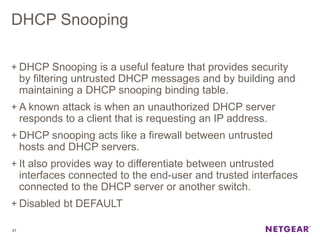 DHCP Snooping
+ DHCP Snooping is a useful feature that provides security
by filtering untrusted DHCP messages and by building and
maintaining a DHCP snooping binding table.
+ A known attack is when an unauthorized DHCP server
responds to a client that is requesting an IP address.
+ DHCP snooping acts like a firewall between untrusted
hosts and DHCP servers.
+ It also provides way to differentiate between untrusted
interfaces connected to the end-user and trusted interfaces
connected to the DHCP server or another switch.
+ Disabled bt DEFAULT
27
 