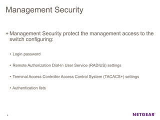 Management Security
+ Management Security protect the management access to the
switch configuring:
• Login password
• Remote Authorization Dial-In User Service (RADIUS) settings
• Terminal Access Controller Access Control System (TACACS+) settings
• Authentication lists
5
 