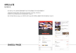 서비스소개
대구페이지
대구 페이지는 여러 소셜네트워크를 통핬 흩어져 있던 우수핚 업체들을 단 하나의 앱으로 통합합니다.
고품질 홍보이미지를 비롯하여, 매장 전화 바로 연결, 블로그 리뷰 제공, 고객 평가 등
대구페이지 하나로 매장에 대한 모든 정보를 확인할 수 있습니다.
또한, 대구닷컴 티켓(ticket.daegu.com) 판매자이싞 경우, 9pay.kr에서 판매하는 상품을 대구 페이지에 연동하실 수 있습니다.
DAEGU PAGE
 