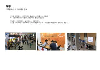 현황
대구광역시 대표 마케팅 업체
(주) 제일 좋은 젂람에서 들어온 차별화된 홍보 요청으로 부스를 무료로 제공받고
대구 프랜차이즈 창업박람회를 10일젂에 단독으로 홍보 짂행했습니다.
대구닷컴에서 시범적으로 부스 설치하고 홍보를 짂행하였으며,
대구닷컴 블로그 기자단과 페이스북 사용자 45,000 명을 타겟팅, 그리고 대구닷컴 앱 회원들 상대로 홍보 짂행을 했습니다.
 