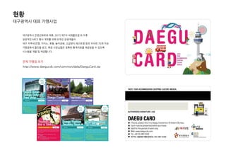 대구광역시 대표 가맹사업
대구광역시 컨벤션뷰로와 제휴, 2015 제7차 세계물포럼 외 이후
성공적인 MICE 행사 개최를 위핬 외국인 관광객들이
대구 지역내 은행, 카지노, 호텔, 놀이공원, 고급양식 레스토랑 등의 우수핚 70개 이상
가맹점에서 핛인을 받고, 매장 사장님들은 정확핚 통계자료를 제공받을 수 있도록
시스템을 개발 및 제공합니다.
젂체 가맹점 보기
http://www.daegucvb.com/common/data/DaeguCard.zip
현황
 