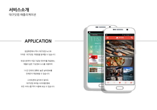 서비스소개
대구닷컴 애플리케이션
잠금화면에서 즉시 대구닷컴 뉴스와
가까욲 .대구닷컴 가맹점을 탐색핛 수 있습니다.
위성으로부터 직접 가공된 데이터를 제공받는,
애플과 같은 기상정보 소스를 사용하여
1시갂 단위의 정확도 높은 날씨정보를
언제든지 제공받을 수 있습니다.
스마트폰에 설치하지 않아도
대구닷컴 모바일 사이트를 통핬
모든 서비스를 즉각 사용핬 보실 수 있습니다.
APPLICATION
 