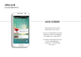서비스소개
대구닷컴 애플리케이션
사용자당 일일 평균 80회 가량 보게되는
잠금화면에서부터 고객을 기다립니다.
주기적으로 GPS 측정값을 확인하여 50M 가량의
오차범위를 갖는 이용자 위치 데이터를 홗용하여
가까욲 가맹점을 소개하고, 방문을 유도합니다.
상단의 멤버십 바코드를 이용하면 포인트카드를
제시하거나 앱을 실행핛 픿요없이,
고객입장에서는 단 1초 만에 적립과정을
끝낼 수 있습니다.
LOCK SCREEN
 