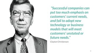 *Source: 30
Clayton Christensen
“Successful companies can
put too much emphasis on
customers’ current needs,
and fail to adopt new
technology or business
models that will meet
customers’ unstated or
future needs.”
 