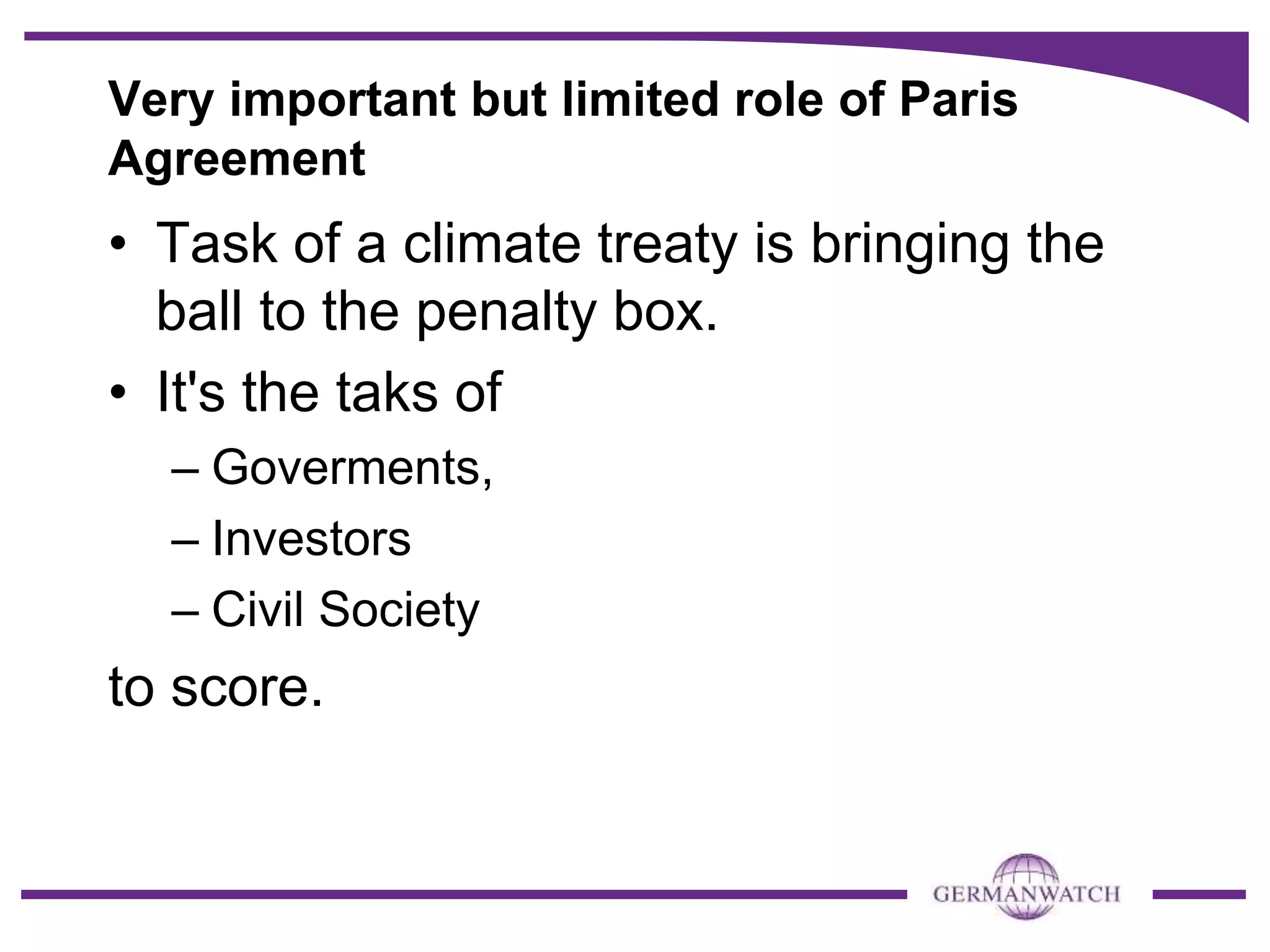 Very important but limited role of Paris
Agreement
• Task of a climate treaty is bringing the
ball to the penalty box.
• It's the taks of
– Goverments,
– Investors
– Civil Society
to score.
 