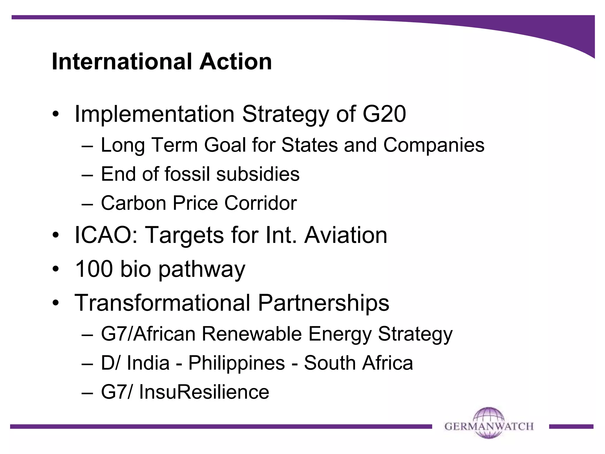 International Action
• Implementation Strategy of G20
– Long Term Goal for States and Companies
– End of fossil subsidies
– Carbon Price Corridor
• ICAO: Targets for Int. Aviation
• 100 bio pathway
• Transformational Partnerships
– G7/African Renewable Energy Strategy
– D/ India - Philippines - South Africa
– G7/ InsuResilience
 