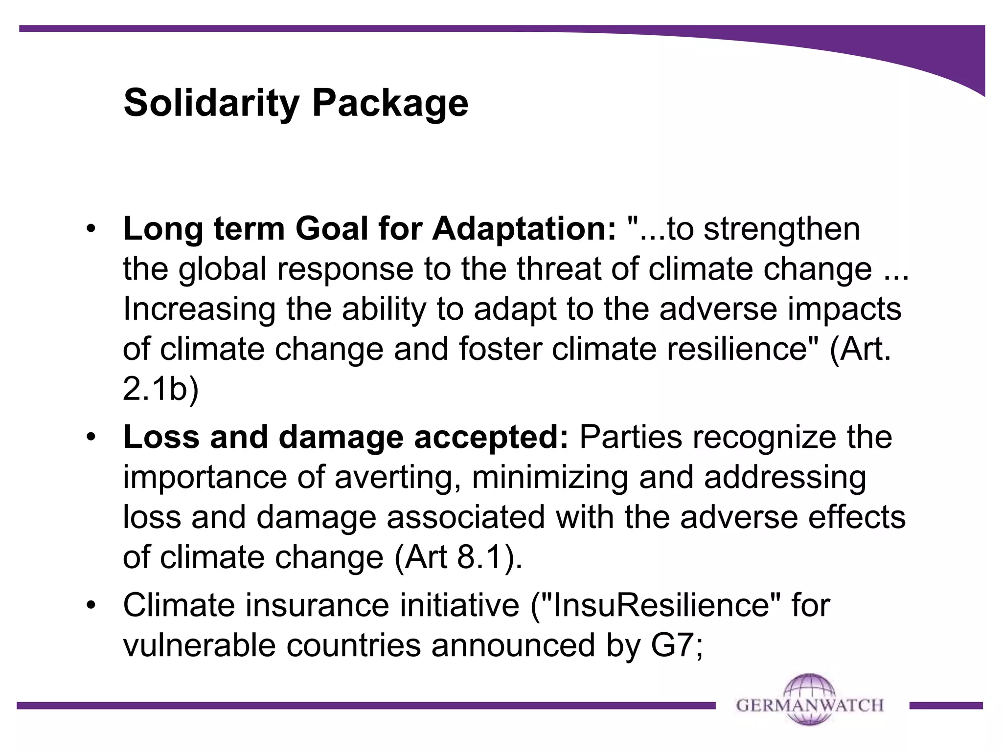 Solidarity Package
• Long term Goal for Adaptation: "...to strengthen
the global response to the threat of climate change ...
Increasing the ability to adapt to the adverse impacts
of climate change and foster climate resilience" (Art.
2.1b)
• Loss and damage accepted: Parties recognize the
importance of averting, minimizing and addressing
loss and damage associated with the adverse effects
of climate change (Art 8.1).
• Climate insurance initiative ("InsuResilience" for
vulnerable countries announced by G7;
 