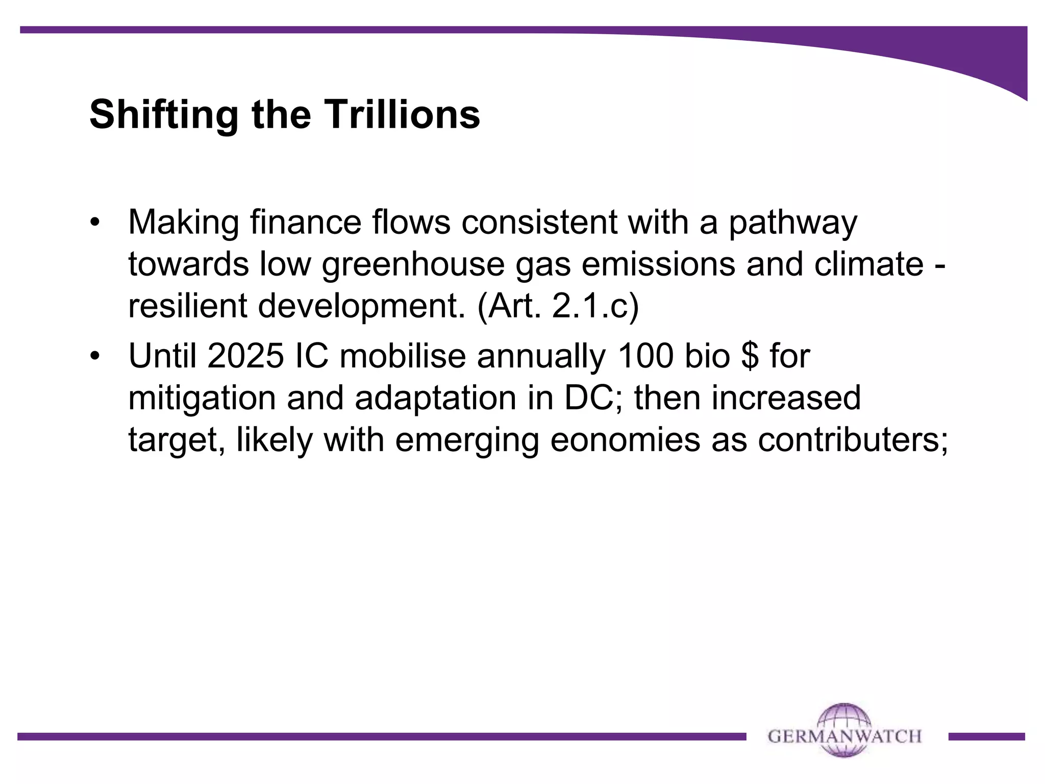 Shifting the Trillions
• Making finance flows consistent with a pathway
towards low greenhouse gas emissions and climate -
resilient development. (Art. 2.1.c)
• Until 2025 IC mobilise annually 100 bio $ for
mitigation and adaptation in DC; then increased
target, likely with emerging eonomies as contributers;
 