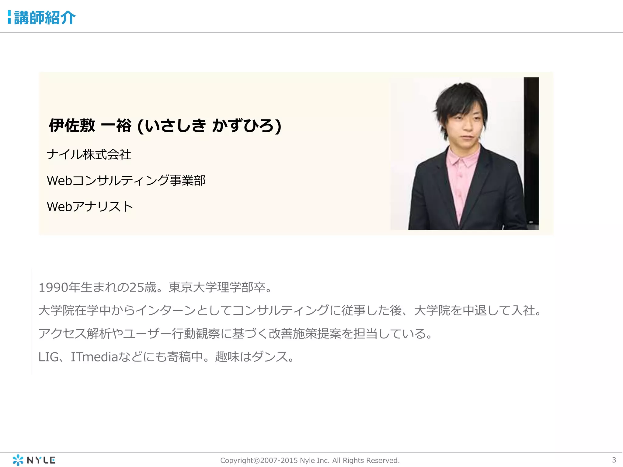 3Copyright©2007-2015 Nyle Inc. All Rights Reserved.
伊佐敷 一裕 (いさしき かずひろ)
ナイル株式会社
Webコンサルティング事業部
Webアナリスト
1990年生まれの25歳。東京大学理学部卒。
大学院在学中からインターンとしてコンサルティングに従事した後、大学院を中退して入社。
アクセス解析やユーザー行動観察に基づく改善施策提案を担当している。
LIG、ITmediaなどにも寄稿中。趣味はダンス。
講師紹介
 