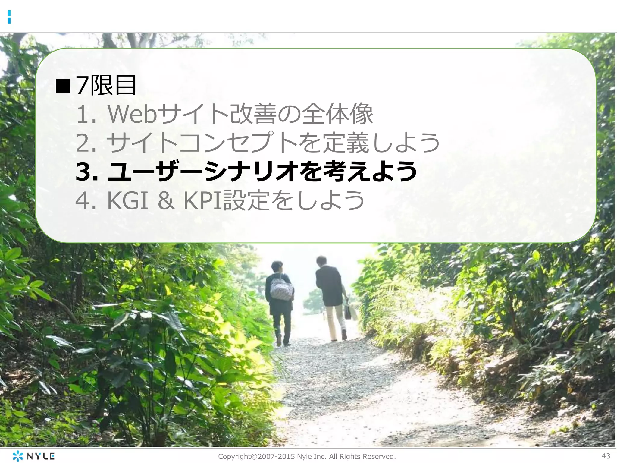 43Copyright©2007-2015 Nyle Inc. All Rights Reserved.
■7限目
1. Webサイト改善の全体像
2. サイトコンセプトを定義しよう
3. ユーザーシナリオを考えよう
4. KGI & KPI設定をしよう
 