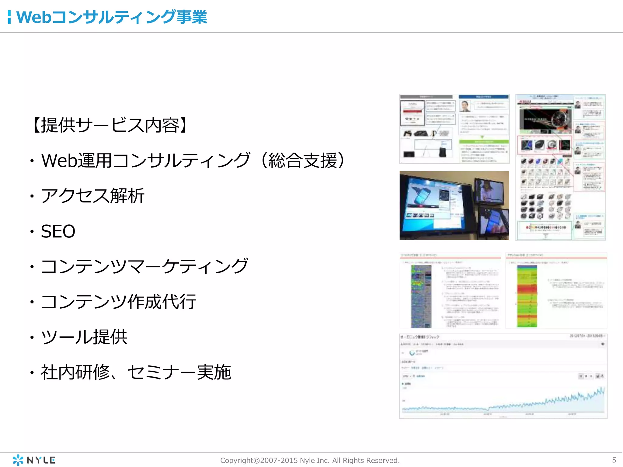 5Copyright©2007-2015 Nyle Inc. All Rights Reserved.
Webコンサルティング事業
【提供サービス内容】
・Web運用コンサルティング（総合支援）
・アクセス解析
・SEO
・コンテンツマーケティング
・コンテンツ作成代行
・ツール提供
・社内研修、セミナー実施
 