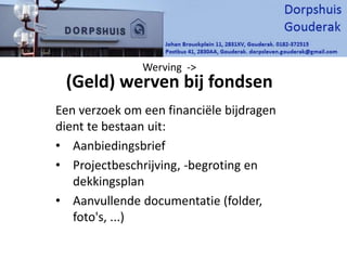 Een verzoek om een financiële bijdragen
dient te bestaan uit:
• Aanbiedingsbrief
• Projectbeschrijving, -begroting en
dekkingsplan
• Aanvullende documentatie (folder,
foto's, ...)
Werving ->
(Geld) werven bij fondsen
 