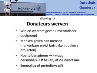 Werving ->
Donateurs werven
• Wie en waarom geven (inventariseer
doelgroep)
• Mensen geven aan mensen
(herkenbare en/of betrokken doelen /
projecten)
• Hoe te benaderen —> vraag
persoonlijk! Of bellen, of via direct mail
• Eenmalige of periodieke gift
 