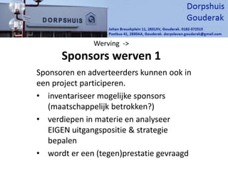Werving ->
Sponsors werven 1
Sponsoren en adverteerders kunnen ook in
een project participeren.
• inventariseer mogelijke sponsors
(maatschappelijk betrokken?)
• verdiepen in materie en analyseer
EIGEN uitgangspositie & strategie
bepalen
• wordt er een (tegen)prestatie gevraagd
 