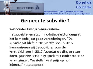 Gemeente subsidie 1
Wethouder Lavinja Sleeuwenhoek:
Het subsidie- en accommodatiebeleid ondergaat
het komende jaar geen veranderingen. “De
subsidiepot blĳft in 2016 hetzelfde. In 2016
harmoniseren wĳ de subsidies voor de
verstrekkingen in 2017. Voordat we dingen gaan
doen, gaan we eerst in gesprek met onder meer de
verenigingen. We stellen veel prĳs op hun
inbreng.” (begrotingskrant 2016)
 