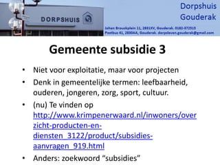 Gemeente subsidie 3
• Niet voor exploitatie, maar voor projecten
• Denk in gemeentelijke termen: leefbaarheid,
ouderen, jongeren, zorg, sport, cultuur.
• (nu) Te vinden op
http://www.krimpenerwaard.nl/inwoners/over
zicht-producten-en-
diensten_3122/product/subsidies-
aanvragen_919.html
• Anders: zoekwoord “subsidies”
 