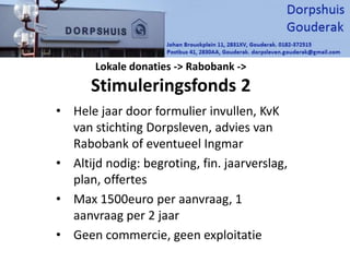 Lokale donaties -> Rabobank ->
Stimuleringsfonds 2
• Hele jaar door formulier invullen, KvK
van stichting Dorpsleven, advies van
Rabobank of eventueel Ingmar
• Altijd nodig: begroting, fin. jaarverslag,
plan, offertes
• Max 1500euro per aanvraag, 1
aanvraag per 2 jaar
• Geen commercie, geen exploitatie
 