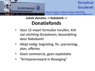 Lokale donaties -> Rabobank ->
Donatiefonds
• Voor 15 maart formulier invullen, KvK
van stichting Dorpsleven, beoordeling
door Rabobank!
• Altijd nodig: begroting, fin. jaarverslag,
plan, offertes
• Geen commercie, geen exploitatie
• “Krimpenerwaard in Beweging”
 