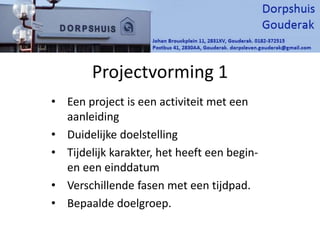Projectvorming 1
• Een project is een activiteit met een
aanleiding
• Duidelijke doelstelling
• Tijdelijk karakter, het heeft een begin-
en een einddatum
• Verschillende fasen met een tijdpad.
• Bepaalde doelgroep.
 