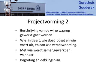 Projectvorming 2
• Beschrijving van de wijze waarop
gewerkt gaat worden
• Wie initieert, wie doet opzet en wie
voert uit, en aan wie verantwoording.
• Met wie wordt samengewerkt en
wanneer
• Begroting en dekkingsplan.
 