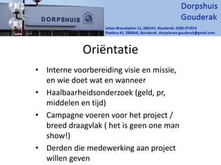 Oriëntatie
• Interne voorbereiding visie en missie,
en wie doet wat en wanneer
• Haalbaarheidsonderzoek (geld, pr,
middelen en tijd)
• Campagne voeren voor het project /
breed draagvlak ( het is geen one man
show!)
• Derden die medewerking aan project
willen geven
 