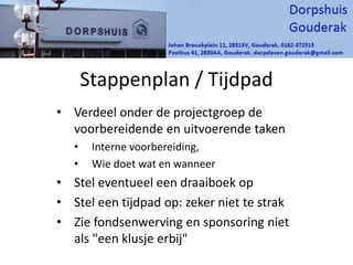 Stappenplan / Tijdpad
• Verdeel onder de projectgroep de
voorbereidende en uitvoerende taken
• Interne voorbereiding,
• Wie doet wat en wanneer
• Stel eventueel een draaiboek op
• Stel een tijdpad op: zeker niet te strak
• Zie fondsenwerving en sponsoring niet
als "een klusje erbij"
 