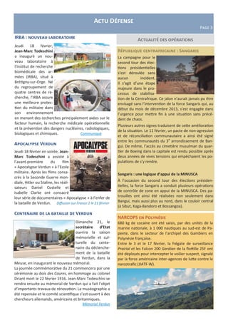 Actualité des opérations
République centrafricaine : Sangaris
La campagne pour le
second tour des élec-
tions présidentielles
s’est déroulée sans
aucun incident.
Il s’agit d’une étape
majeure dans le pro-
cessus de stabilisa-
tion de la Centrafrique. Ce jalon n’aurait jamais pu être
envisagé sans l’intervention de la force Sangaris qui, au
début du mois de décembre 2013, s’est engagée dans
l’urgence pour mettre fin à une situation sans précé-
dent de chaos.
Plusieurs autres signes traduisent de cette amélioration
de la situation. Le 11 février, un pacte de non-agression
et de réconciliation communautaire a ainsi été signé
entre les communautés du 3e
arrondissement de Ban-
gui. De même, l’accès au cimetière musulman du quar-
tier de Boeing dans la capitale est rendu possible après
deux années de vives tensions qui empêchaient les po-
pulations de s’y rendre.
Sangaris : une logique d’appui de la MINUSCA
À l’occasion du second tour des élections présiden-
tielles, la force Sangaris a conduit plusieurs opérations
de contrôle de zone en appui de la MINUSCA. Des pa-
trouilles ont ainsi été réalisées non seulement dans
Bangui, mais aussi plus au nord, dans le couloir central
(à Sibut, Kaga-Bandoro et Bossangoa).
Actu Défense
Page 3
NARCOPS en Polynésie
680 kg de cocaïne ont été saisis, par des unités de la
marine nationale, à 1 000 nautiques au sud-est de Pa-
peete, dans le secteur de l’archipel des Gambiers en
Polynésie française.
Entre le 3 et le 17 février, la frégate de surveillance
Prairial et les Falcon 200 Gardian de la flottille 25F ont
été déployés pour intercepter le voilier suspect, signalé
par la force américaine inter-agences de lutte contre le
narcotrafic (JIATF-W).
Apocalypse Verdun
Jeudi 18 février en soirée, Jean-
Marc Todeschini a assisté à
l’avant-première du film
« Apocalypse Verdun » à l’Ecole
militaire. Après les films consa-
crés à la Seconde Guerre mon-
diale, Hitler ou Staline, les réali-
sateurs Daniel Costelle et
Isabelle Clarke ont consacré
leur série de documentaires « Apocalypse » à l’enfer de
la bataille de Verdun. Diffusion sur France 2 le 21 février
Centenaire de la bataille de Verdun
Dimanche 21, le
secrétaire d’Etat
ouvrira la saison
mémorielle et cul-
turelle du cente-
naire du déclenche-
ment de la bataille
de Verdun, dans la
Meuse, en inaugurant le nouveau mémorial.
La journée commémorative du 21 commencera par une
cérémonie au bois des Caures, en hommage au colonel
Driant mort le 22 février 1916. Jean-Marc Todeschini se
rendra ensuite au mémorial de Verdun qui a fait l’objet
d’importants travaux de rénovation. La muséographie a
été repensée et le comité scientifique s’est ouvert à des
chercheurs allemands, américains et britanniques.
Mémorial-Verdun
IRBA : nouveau laboratoire
Jeudi 18 février,
Jean-Marc Todeschini
a inauguré un nou-
veau laboratoire à
l’Institut de recherche
biomédicale des ar-
mées (IRBA), situé à
Brétigny-sur-Orge. Né
du regroupement de
quatre centres de re-
cherche, l’IRBA assure
une meilleure protec-
tion du militaire dans
son environnement
en menant des recherches principalement axées sur le
facteur humain, la recherche médicale opérationnelle
et la prévention des dangers nucléaires, radiologiques,
biologiques et chimiques. Communiqué
 
