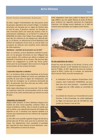 Actu Défense
Page 4
Bande Sahélo-saharienne: Barkhane
Au Mali, malgré l’intensification des discussions entre
les groupes signataires des accords d’Alger, la situation
sécuritaire est marquée par un regain de tension dans
le nord du pays. À plusieurs reprises, les Groupes ar-
més terroristes (GAT) ont mené des actions à fort re-
tentissement médiatique. Le 12 février? le camp de la
MINUSMA de Kidal a fait l’objet d’une attaque combi-
nant des tirs indirects et une attaque par véhicule pié-
gé. Le 13 février, un véhicule de la force Barkhane a été
victime de l’explosion d’une mine au sud de Kidal. Les
occupants du véhicule sont toutefois sortis indemnes
de cette explosion.
Barkhane : maintien de la pression sur les GAT
Dans ce contexte, la force Barkhane maintient la pres-
sion sur les groupes terroristes en leur infligeant des
coups sévères. Elle continue par ailleurs à adapter son
dispositif à l’évolution de la menace. Elle poursuit éga-
lement son engagement au profit des forces parte-
naires pour les accompagner dans la prise en charge de
la sécurisation de leur propre territoire.
L’opération bipartite La Madine
Du 7 au 16 février 2016, la force Barkhane et les forces
armées maliennes (FAMa) ont mené une opération de
contrôle de zone dans la région de Tombouctou. Son
but était de renseigner sur la présence éventuelle de
GAT, de perturber leurs flux ainsi que les trafics, enfin
de rassurer la population.
Cette région désertique est une zone-clé. C’est en effet
un important nœud de communication entre la route
des puits et les voies commerciales qui mènent au nord
du pays.
Adaptation du dispositif
Depuis cette semaine, la force Barkhane dispose d’un
module de trois Lance-roquettes unitaires (LRU). Ce
moyen d’artillerie confère, dans la durée et quelle que
soit la météo, une capacité permanente de frapper des
objectifs au sol. Il constitue une réponse adaptée à la
menace que représentent les tirs indirects de roquettes
par les GAT.
Le LRU offre une nouvelle capacité d’appui du fait de sa
portée (plus de 70 km), mais aussi de sa précision mé-
trique. Son déploiement vient compléter la panoplie
des capacités feu dont dispose la force Barkhane : mor-
tiers, hélicoptères et avions de chasse.
Cette adaptation vient donc pallier le départ de 2 Mi-
rage 2000 D, qui ont quitté Niamey le jeudi 18 février
pour renforcer les capacités aériennes de l’opération
Chammal. Ces Mirage seront déployés sur la BAP de
Jordanie pour participer aux frappes contre Daech.
Fin des opérations de relève :
Durant les mois de janvier et de février, la force a été
totalement relevée. Le 16e
bataillon de chasseurs a re-
levé le 2e
RIMa ; le 501e
régiment de chars de combat a
relevé le RICM. L’action de ce mandat, de septembre
2015 à janvier 2016, aura été marquée par :
 la réalisation d’une vingtaine d’opérations d’en-
vergure, dont l’opération VIGNEMALE, qui pen-
dant plus d’un mois (octobre – novembre 2015)
a engagé plus de 1 000 soldats au nord-Mali et
au Niger.
 la conduite de missions sur l’ensemble de la zone
d’action; à titre d’exemple, les unités déployées
au Niger ont parcouru plus de 235 000 km, des
confins du Ténéré à l’est de l’Aïr.
 